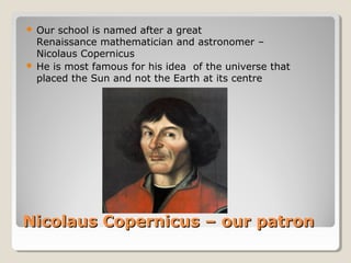 Nicolaus Copernicus – our patronNicolaus Copernicus – our patron
 Our school is named after a great
Renaissance mathematician and astronomer –
Nicolaus Copernicus
 He is most famous for his idea of the universe that
placed the Sun and not the Earth at its centre
 