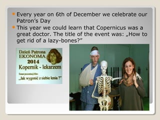 Every year on 6th of December we celebrate our
Patron’s Day
This year we could learn that Copernicus was a
great doctor. The title of the event was: „How to
get rid of a lazy-bones?”
 
