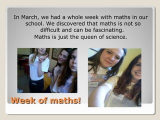 Week of maths!Week of maths!
In March, we had a whole week with maths in our
school. We discovered that maths is not so
difficult and can be fascinating.
Maths is just the queen of science.
 
