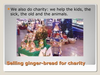 Selling ginger-bread for charitySelling ginger-bread for charity
We also do charity: we help the kids, the
sick, the old and the animals.
 