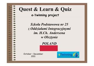 Quest & Learn & Quiz
        e-Twinning project


       Szkoła Podstawowa nr 25
     z Oddziałami Integracyjnymi
         im. H.Ch. Andersena
              w Olsztynie
                  POLAND

 October – December
        2011
 