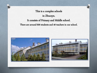 This is a complex schools
in Zbuczyn.
It consists of Primary and Middle school.
There are around 600 students and 40 teachers in our school.
 