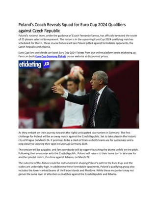 Poland's Coach Reveals Squad for Euro Cup 2024 Qualifiers
against Czech Republic
Poland's national team, under the guidance of Coach Fernando Santos, has officially revealed the roster
of 25 players selected to represent. The nation is in the upcoming Euro Cup 2024 qualifying matches
scheduled for March. These crucial fixtures will see Poland pitted against formidable opponents, the
Czech Republic and Albania.
Euro Cup fans worldwide can book Euro Cup 2024 Tickets from our online platform www.eticketing.co.
Fans can book Euro Cup Germany Tickets on our website at discounted prices.
As they embark on their journey towards the highly anticipated tournament in Germany. The first
challenge for Poland will be an away match against the Czech Republic. Set to take place in the historic
city of Prague on March 24. It promises to be a clash of titans as both teams vie for supremacy and a
step closer to securing their spot in Euro Cup Germany 2024.
The tension will be palpable, and fans worldwide will be eagerly watching the drama unfold on the pitch.
Following their encounter with the Czech Republic. Poland will return to their home turf in Warsaw for
another pivotal match, this time against Albania, on March 27.
The outcome of this fixture could be instrumental in shaping Poland's path to the Euro Cup, and the
stakes are undeniably high. In addition to these formidable opponents, Poland's qualifying group also
includes the lower-ranked teams of the Faroe Islands and Moldova. While these encounters may not
garner the same level of attention as matches against the Czech Republic and Albania.
 