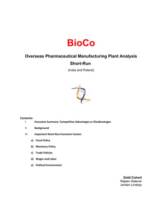 BioCo
   Overseas Pharmaceutical Manufacturing Plant Analysis
                                       Short-Run
                                     (India and Poland)




Contents:
   I.       Executive Summary- Competitive Advantages or Disadvantages

   II.      Background

   III.     Important Short-Run Economic Factors

          a) Fiscal Policy

          b) Monetary Policy

          c) Trade Policies

          d) Wages and Labor

          e) Political Environment



                                                                           Gold Cohort
                                                                         Rajeev Kalavar
                                                                         Jordan Lindsey
 