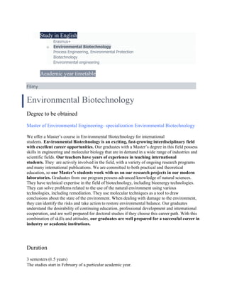  Study in English
o Erasmus+
o Environmental Biotechnology
o Process Engineering, Environmental Protection
o Biotechnology
o Environmental engineering
 Academic year timetable
Filmy
Environmental Biotechnology
Degree to be obtained
Master of Environmental Engineering- specialization Environmental Biotechnology
We offer a Master’s course in Environmental Biotechnology for international
students. Environmental Biotechnology is an exciting, fast-growing interdisciplinary field
with excellent career opportunities. Our graduates with a Master’s degree in this field possess
skills in engineering and molecular biology that are in demand in a wide range of industries and
scientific fields. Our teachers have years of experience in teaching international
students. They are actively involved in the field, with a variety of ongoing research programs
and many international publications. We are committed to both practical and theoretical
education, so our Master’s students work with us on our research projects in our modern
laboratories. Graduates from our program possess advanced knowledge of natural sciences.
They have technical expertise in the field of biotechnology, including bioenergy technologies.
They can solve problems related to the use of the natural environment using various
technologies, including remediation. They use molecular techniques as a tool to draw
conclusions about the state of the environment. When dealing with damage to the environment,
they can identify the risks and take action to restore environmental balance. Our graduates
understand the desirability of continuing education, professional development and international
cooperation, and are well prepared for doctoral studies if they choose this career path. With this
combination of skills and attitudes, our graduates are well prepared for a successful career in
industry or academic institutions.
Duration
3 semesters (1.5 years)
The studies start in February of a particular academic year.
 