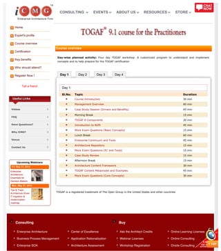 Home
Expert's profile
Course overview
Certification
Key benefits
Who should attend?
Register Now !
Tell a friend
Day 1 Day 2 Day 3 Day 4
Consulting Buy
Useful Links
Videos
FAQ
Have Questions?
Why iCMG?
Venue
Contact Us
Upcoming Webinars
Fri, May 31, 2013
Enterprise
Architecture -
Essentials for
Decision Makers
Mon, May 27, 2013
Tips & Traps -
Architecture driven
IT migration &
modernization
roadmap
Course overview
Day-wise planned activity: Four day TOGAF workshop. A customized program to understand and implement
concepts and to help prepare for the TOGAF certification
Day 1
Sl.No. Topic Duration
Course Introduction 30 min
Management Overview 60 min
Case Study Session (Drivers and Benefits) 45 min
Morning Break 15 min
TOGAF 9 Components 30 min
Introduction to ADM 45 min
Mock Exam Questions (Basic Concepts) 15 min
Lunch Break 60 min
Enterprise Continuum and Tools 45 min
Architecture Repository 15 min
Mock Exam Questions (EC and Tools) 15 min
Case Study Review 15 min
Afternoon Break 15 min
Architecture Content Framework 30 min
TOGAF Content Metamodel and Examples 45 min
Mock Exam Questions (Core Concepts) 30 min
TOGAF is a registered trademark of The Open Group in the United States and other countries
Enterprise Architecture
Business Process Management
Enterprise SOA
Center of Excellence
Application Rationalization
Architecture Assessment
Ask the Architect Credits
Webinar Licenses
Workshop Registration
Online Learning Licenses
Online Consulting
Onsite Consulting
CONSULTING EVENTS ABOUT US RESOURCES STORE
 