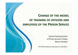 CHANGE OF THE MODEL
OF TRAINING OF OFFICERS AND
EMPLOYEES OF THE PRISON SERVICE
Central Training Center
of Prison Service in Kalisz
Marcin Strzelec
7th EPTA Conference, Barcelona, 27.06.2014 r.
 