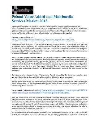 Poland Value Added and Multimedia
Services Market 2013
Explore growth potential in Polish VAS and multimedia services. Report highlights top services,
providers and predicts development to 2017. Service providers need a reliable informational compass to
guide them to success within the complex structure of this market. They seek data on value, structural
mapping of the top-selling services and forecasts for market growth and expansion.
Purchase a copy of this report @
http://www.reportsnreports.com/Purchase.aspx?name=253365.
Professionals with interests in the Polish telecommunications market, in particular the VAS and
multimedia service segments, will welcome the release of Value added and multimedia services in
Poland 2013. Development forecasts for 2013-2017. This valuable compendium of market intelligence
was prepared by PMR to help clients achieve a clear understanding of the market and perform a variety
of business tasks quickly and accurately.
This publication provides reliable data on the value of the overall market and its numerous segments
and a complete market analysis organised according to service segment: mobile Internet and marketing,
interactivity, SMS payment services, applications, graphics, music and communities. It examines the
current market share of Polish telecommunications occupied by VAS and multimedia and predicts
expected changes for the next five years. Historical data on value and share enhance market
understanding and supply a basis for reliable growth forecasts for each of the most popular service
segments.
The report also investigates the pay TV segment in Poland, establishing the size of the subscriber base
and providing exclusive forecasts for market growth as defined by access technology.
This document also focuses on leading service providers in the market by providing in depth profiles that
reveal revenue totals as well as product offerings and other valuable information necessary to conduct
reliable competition research.
Get complete copy of report @ http://www.reportsnreports.com/reports/253365-
value-added-and-multimedia-services-in-poland-2013.html.
Who will benefit most from the information provided in this exceptional publication? It was prepared
with professionals involved in the Polish telecommunications market in mind, specifically those with
interests in value added and/or multimedia services segments. Executives, marketers and managers of
companies providing cable TV and ICT products and services will find it a valuable reference tool as they
create business strategy, begin or expand operations and develop new product collections for offer to
potential consumer and business customers.
Value added and multimedia services in Poland 2013. Development forecasts for 2013-2017 is also the
perfect complement to the works of research and consulting professionals, academic and financial
 