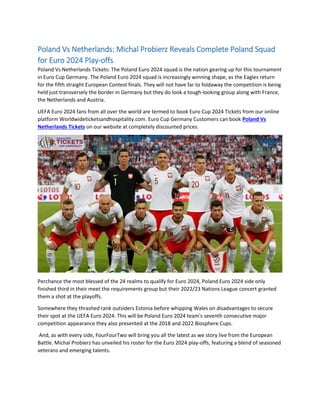 Poland Vs Netherlands: Michal Probierz Reveals Complete Poland Squad
for Euro 2024 Play-offs
Poland Vs Netherlands Tickets: The Poland Euro 2024 squad is the nation gearing up for this tournament
in Euro Cup Germany. The Poland Euro 2024 squad is increasingly winning shape, as the Eagles return
for the fifth straight European Contest finals. They will not have far to foldaway the competition is being
held just transversely the border in Germany but they do look a tough-looking group along with France,
the Netherlands and Austria.
UEFA Euro 2024 fans from all over the world are termed to book Euro Cup 2024 Tickets from our online
platform Worldwideticketsandhospitality.com. Euro Cup Germany Customers can book Poland Vs
Netherlands Tickets on our website at completely discounted prices.
Perchance the most blessed of the 24 realms to qualify for Euro 2024, Poland Euro 2024 side only
finished third in their meet the requirements group but their 2022/23 Nations League concert granted
them a shot at the playoffs.
Somewhere they thrashed rank outsiders Estonia before whipping Wales on disadvantages to secure
their spot at the UEFA Euro 2024. This will be Poland Euro 2024 team's seventh consecutive major
competition appearance they also presented at the 2018 and 2022 Biosphere Cups.
And, as with every side, FourFourTwo will bring you all the latest as we story live from the European
Battle. Michal Probierz has unveiled his roster for the Euro 2024 play-offs, featuring a blend of seasoned
veterans and emerging talents.
 