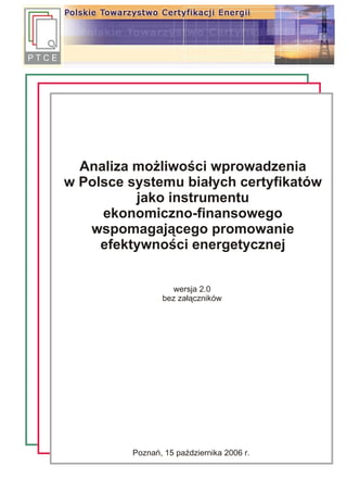 Analiza mo¿liwoœci wprowadzenia
w Polsce systemu bia³ych certyfikatów
          jako instrumentu
     ekonomiczno-finansowego
   wspomagaj¹cego promowanie
     efektywnoœci energetycznej


                  wersja 2.0
                bez za³¹czników




         Poznañ, 15 paŸdziernika 2006 r.
 