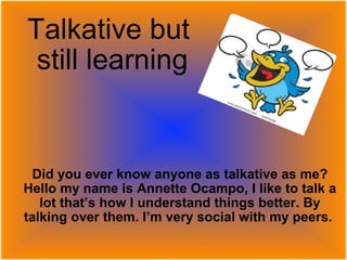 Talkative but  still learning Did you ever know anyone as talkative as me? Hello my name is Annette Ocampo, I like to talk a lot that’s how I understand things better. By talking over them. I’m very social with my peers.   