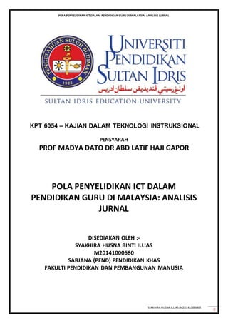 POLA PENYELIDIKAN ICTDALAM PENDIDIKAN GURU DI MALAYSIA: ANALISIS JURNAL
SYAKHIRA HUSNAILLIAS (M20141000680)
0
KPT 6054 – KAJIAN DALAM TEKNOLOGI INSTRUKSIONAL
PENSYARAH
PROF MADYA DATO DR ABD LATIF HAJI GAPOR
POLA PENYELIDIKAN ICT DALAM
PENDIDIKAN GURU DI MALAYSIA: ANALISIS
JURNAL
DISEDIAKAN OLEH :-
SYAKHIRA HUSNA BINTI ILLIAS
M20141000680
SARJANA (PEND) PENDIDIKAN KHAS
FAKULTI PENDIDIKAN DAN PEMBANGUNAN MANUSIA
 