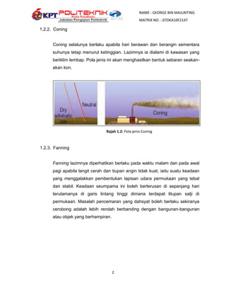NAME : GEORGE BIN MAJUNTING
                                                     MATRIX NO. : 07DKA10F2147

1.2.2. Coning


      Coning selalunya berlaku apabila hari berawan dan berangin sementara
      suhunya tetap menurut ketinggian. Lazimnya ia dialami di kawasan yang
      beriklim lembap. Pola jenis ini akan menghasilkan bentuk sebaran seakan-
      akan kon.




                                 Rajah 1.2: Pola jenis Coning



1.2.3. Fanning


      Fanning lazimnya diperhatikan berlaku pada waktu malam dan pada awal
      pagi apabila langit cerah dan tiupan angin tidak kuat, iaitu suatu keadaan
      yang menggalakkan pembentukan lapisan udara permukaan yang tebal
      dan stabil. Keadaan seumpama ini boleh berterusan di sepanjang hari
      terutamanya di garis lintang tinggi dimana terdapat litupan salji di
      permukaan. Masalah pencemaran yang dahsyat boleh berlaku sekiranya
      cerobong adalah lebih rendah berbanding dengan bangunan-bangunan
      atau objek yang berhampiran.




                                     2
 