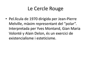 Le Cercle RougePel.lícula de 1970 dirigida per Jean-Pierre Melville, màximrepresentant del “polar”. Interpretada per Yves Montand, GianMariaVolonté y Alain Delon, és un exercici de existencialisme i esteticisme.