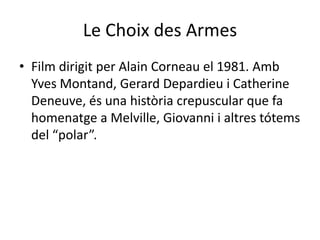 Le Choix des ArmesFilm dirigit per Alain Corneau el 1981. Amb Yves Montand, Gerard Depardieu i Catherine Deneuve, és una història crepuscular que fa homenatge a Melville, Giovanni i altres tótems del “polar”.