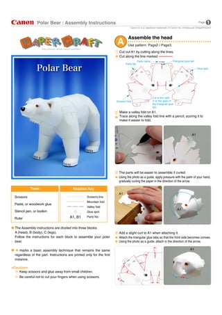 Polar Bear : Assembly Instructions                                                                                                 Page

                                                                                    Canon     is a registered trademark of Canon Inc.   Katsuyuki Shiga(PinoArt)




                                                                        A
                                                                                  Assemble the head
                                                                                  Use pattern: Page2 / Page3.
                                                                          Cut out A1 by cutting along the lines.
                                                                          Cut along the line marked            .
                                                                                            Parts name                      Triangular glue tab
                                                                                Parts No.
                                                                                                                                                   Glue spot




                                                                                                         Cut a slot right
                                                                        Scissors line                    in to the apex of
                                                                                                         the triangular glue
                                                                                                         tab.
                                                                          Make a valley fold on A1.
                                                                          Trace along the valley fold line with a pencil, scoring it to
                                                                          make it easier to fold.



                                                                                                                                              A1




                                                                          The parts will be easier to assemble if curled.
                                                                          Using the photo as a guide, apply pressure with the palm of your hand,
                                                                          gradually curling the paper in the direction of the arrow.

             Tools                        Notation Key
                                                                          A1
  Scissors                                          Scissors line
                                                    Mountain fold
  Paste, or woodwork glue
                                                    Valley fold
                                                                                                                                A1
  Stencil pen, or bodkin                            Glue spot

  Ruler                                 A1, B1      Parts No.


  The Assembly instructions are divided into three blocks:
  A (head), B (body), C (legs).                                           Add a slight curl to A1 when attaching it.
  Follow the instructions for each block to assemble your polar           Attach the triangular glue tabs so that the front side becomes convex.
  bear.                                                                   Using the photo as a guide, attach in the direction of the arrow.

     marks a basic assembly technique that remains the same                                                                                  A1
  regardless of the part. Instructions are printed only for the first
  instance.

<Caution>
    Keep scissors and glue away from small children.
     Be careful not to cut your fingers when using scissors.
 