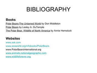 BIBLIOGRAPHY Books Polar Bears-The Untamed World  by Don Middleton Polar Bears  by Lesley A. DuTemple The Polar Bear, Wildlife of North America  by Annie Hemstock Websites www.ask.com www.seaworld.org/infobooks/PolarBears www.PolarBearsInternational.org www.animals.nationalgeographic.com www.wildlifeforever.org 