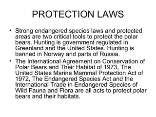 PROTECTION LAWS Strong endangered species laws and protected areas are two critical tools to protect the polar bears. Hunting is government regulated in Greenland and the United States. Hunting is banned in Norway and parts of Russia. The International Agreement on Conservation of Polar Bears and Their Habitat of 1973, The United States Marine Mammal Protection Act of 1972, The Endangered Species Act and the International Trade in Endangered Species of Wild Fauna and Flora are all acts to protect polar bears and their habitats. 