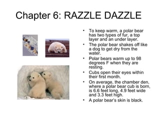 Chapter 6: RAZZLE DAZZLE  To keep warm, a polar bear has two types of fur, a top layer and an under layer. The polar bear shakes off like a dog to get dry from the water. Polar bears warm up to 98 degrees F when they are resting. Cubs open their eyes within their first month. On average, the chamber den, where a polar bear cub is born, is 6.6 feet long, 4.9 feet wide and 3.3 feet high. A polar bear’s skin is black. 