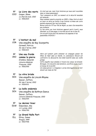 3
RP
COO
Le Livre des morts
Cooper, Glenn
Le Cherche midi, 2010
ex : 95062829
Ce n’est pas une, mais trois histoires qui nous sont racontées
dans ce roman passionnant.
Tout commence en 1947, au moment où la sécurité mondiale
est menacée….
Nous sommes ensuite projetés en 2009, à New-York où sévit
un tueur en série qui envoie à ses futures victimes une carte
postale annonçant leur mort prochaine.
Retour enfin en 777 sur l’île de Wight, au cœur d’un monastère
peu ordinaire.
Le lien entre ces trois histoires apparait petit à petit, nous
dévoilant, au fil des pages, le terrible secret de la zone 51...
Un vrai petit bijou pour les amateurs de suspense et les
passionnés d'histoire !
RP
COR
L'instinct du mal
Une enquête de Kay Scarpetta
Cornwell, Patricia
Ed. des 2 terres, 2010
ex : 95063615
RP
CRO
Une eau froide
comme la pierre
Crombie, Deborah
Librairie Générale
Française, 2009
ex : 95062995
Alors qu’il pensait juste emmener sa compagne passer les
fêtes de Noël dans sa famille, le commissaire Kincaid est
confronté à la découverte d’un bébé momifié dans une vieille
grange.
Cette enquête nous emmène à travers les canaux de Grande-
Bretagne, à la rencontre des bateliers, ces êtres un peu à part,
en marge de la société.
Un roman policier « à l’anglaise » où les interrogatoires se font
devant une tasse de thé.
RP
DEA
La vitre brisée
Une enquête de Lincoln Rhyme
Deaver, Jeffery
Ed. des 2 terres, 2010
ex : 95064210
RP
DEA
La belle endormie
Une enquête de Kathryn Dance
Deaver, Jeffery
Librairie Générale Française, 2010
ex : 95062994
RP
EDW
Le dernier hiver
Edwardson, Ake
J.C. Lattès, 2010
ex : 95062780
RP
ELL
Le Grand Nulle Part
Ellroy, James
Rivages, 1999
ex : 95027498
 