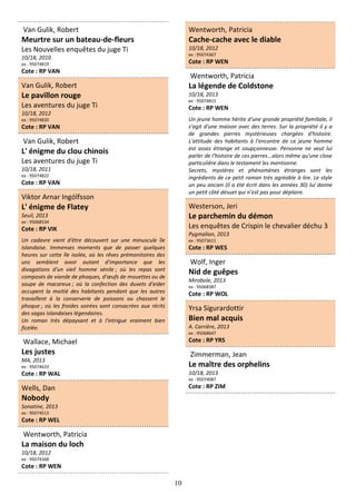 10
Van Gulik, Robert
Meurtre sur un bateau-de-fleurs
Les Nouvelles enquêtes du juge Ti
10/18, 2010
ex : 95074819
Cote : RP VAN
Van Gulik, Robert
Le pavillon rouge
Les aventures du juge Ti
10/18, 2012
ex : 95074820
Cote : RP VAN
Van Gulik, Robert
L' énigme du clou chinois
Les aventures du juge Ti
10/18, 2011
ex : 95074822
Cote : RP VAN
Viktor Arnar Ingólfsson
L' énigme de Flatey
Seuil, 2013
ex : 95068534
Cote : RP VIK
Un cadavre vient d'être découvert sur une minuscule île
islandaise. Immenses moments que de passer quelques
heures sur cette île isolée, où les rêves prémonitoires des
uns semblent avoir autant d'importance que les
divagations d'un vieil homme sénile ; où les repas sont
composés de viande de phoques, d'œufs de mouettes ou de
soupe de macareux ; où la confection des duvets d'eider
occupent la moitié des habitants pendant que les autres
travaillent à la conserverie de poissons ou chassent le
phoque ; où les froides soirées sont consacrées aux récits
des sagas islandaises légendaires.
Un roman très dépaysant et à l'intrigue vraiment bien
ficelée.
Wallace, Michael
Les justes
MA, 2013
ex : 95074633
Cote : RP WAL
Wells, Dan
Nobody
Sonatine, 2013
ex : 95074513
Cote : RP WEL
Wentworth, Patricia
La maison du loch
10/18, 2012
ex : 95074368
Cote : RP WEN
Wentworth, Patricia
Cache-cache avec le diable
10/18, 2012
ex : 95074367
Cote : RP WEN
Wentworth, Patricia
La légende de Coldstone
10/18, 2013
ex : 95074815
Cote : RP WEN
Un jeune homme hérite d'une grande propriété familiale, il
s'agit d'une maison avec des terres. Sur la propriété il y a
de grandes pierres mystérieuses chargées d'histoire.
L'attitude des habitants à l'encontre de ce jeune homme
est assez étrange et soupçonneuse. Personne ne veut lui
parler de l'histoire de ces pierres...alors même qu'une close
particulière dans le testament les mentionne.
Secrets, mystères et phénomènes étranges sont les
ingrédients de ce petit roman très agréable à lire. Le style
un peu ancien (il a été écrit dans les années 30) lui donne
un petit côté désuet qui n’est pas pour déplaire.
Westerson, Jeri
Le parchemin du démon
Les enquêtes de Crispin le chevalier déchu 3
Pygmalion, 2013
ex : 95073611
Cote : RP WES
Wolf, Inger
Nid de guêpes
Mirobole, 2013
ex : 95068387
Cote : RP WOL
Yrsa Sigurardottir
Bien mal acquis
A. Carrière, 2013
ex : 95068647
Cote : RP YRS
Zimmerman, Jean
Le maître des orphelins
10/18, 2013
ex : 95074087
Cote : RP ZIM
 