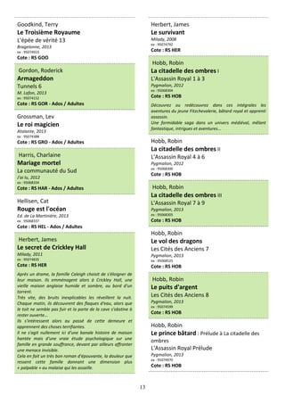 13
Goodkind, Terry
Le Troisième Royaume
L'épée de vérité 13
Bragelonne, 2013
ex : 95074923
Cote : RS GOO
Gordon, Roderick
Armageddon
Tunnels 6
M. Lafon, 2013
ex : 95074152
Cote : RS GOR - Ados / Adultes
Grossman, Lev
Le roi magicien
Atalante, 2013
ex : 95074388
Cote : RS GRO - Ados / Adultes
Harris, Charlaine
Mariage mortel
La communauté du Sud
J'ai lu, 2012
ex : 95068334
Cote : RS HAR - Ados / Adultes
Hellisen, Cat
Rouge est l'océan
Ed. de La Martinière, 2013
ex : 95068337
Cote : RS HEL - Ados / Adultes
Herbert, James
Le secret de Crickley Hall
Milady, 2011
ex : 95074835
Cote : RS HER
Après un drame, la famille Caleigh choisit de s'éloigner de
leur maison. Ils emménagent alors à Crickley Hall, une
vieille maison anglaise humide et sombre, au bord d'un
torrent.
Très vite, des bruits inexplicables les réveillent la nuit.
Chaque matin, ils découvrent des flaques d'eau, alors que
le toit ne semble pas fuir et la porte de la cave s'obstine à
rester ouverte...
Ils s'intéressent alors au passé de cette demeure et
apprennent des choses terrifiantes.
Il ne s'agit nullement ici d'une banale histoire de maison
hantée mais d'une vraie étude psychologique sur une
famille en grande souffrance, devant par ailleurs affronter
une menace invisible.
Cela en fait un très bon roman d'épouvante, la douleur que
ressent cette famille donnant une dimension plus
« palpable » au malaise qui les assaille.
Herbert, James
Le survivant
Milady, 2008
ex : 95074792
Cote : RS HER
Hobb, Robin
La citadelle des ombres I
L'Assassin Royal 1 à 3
Pygmalion, 2012
ex : 95068304
Cote : RS HOB
Découvrez ou redécouvrez dans ces intégrales les
aventures du jeune Fitzchevalerie, bâtard royal et apprenti
assassin.
Une formidable saga dans un univers médiéval, mêlant
fantastique, intrigues et aventures...
Hobb, Robin
La citadelle des ombres II
L'Assassin Royal 4 à 6
Pygmalion, 2012
ex : 95068300
Cote : RS HOB
Hobb, Robin
La citadelle des ombres III
L'Assassin Royal 7 à 9
Pygmalion, 2013
ex : 95068305
Cote : RS HOB
Hobb, Robin
Le vol des dragons
Les Cités des Anciens 7
Pygmalion, 2013
ex : 95068525
Cote : RS HOB
Hobb, Robin
Le puits d'argent
Les Cités des Anciens 8
Pygmalion, 2013
ex : 95074599
Cote : RS HOB
Hobb, Robin
Le prince bâtard : Prélude à La citadelle des
ombres
L'Assassin Royal Prélude
Pygmalion, 2013
ex : 95074970
Cote : RS HOB
 