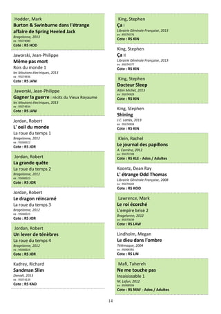 14
Hodder, Mark
Burton & Swinburne dans l'étrange
affaire de Spring Heeled Jack
Bragelonne, 2013
ex : 95074080
Cote : RS HOD
Jaworski, Jean-Philippe
Même pas mort
Rois du monde 1
les Moutons électriques, 2013
ex : 95074936
Cote : RS JAW
Jaworski, Jean-Philippe
Gagner la guerre : récits du Vieux Royaume
les Moutons électriques, 2013
ex : 95074934
Cote : RS JAW
Jordan, Robert
L' oeil du monde
La roue du temps 1
Bragelonne, 2012
ex : 95068322
Cote : RS JOR
Jordan, Robert
La grande quête
La roue du temps 2
Bragelonne, 2012
ex : 95068323
Cote : RS JOR
Jordan, Robert
Le dragon réincarné
La roue du temps 3
Bragelonne, 2012
ex : 95068325
Cote : RS JOR
Jordan, Robert
Un lever de ténèbres
La roue du temps 4
Bragelonne, 2012
ex : 95068324
Cote : RS JOR
Kadrey, Richard
Sandman Slim
Denoël, 2013
ex : 95074139
Cote : RS KAD
King, Stephen
Ça I
Librairie Générale Française, 2013
ex : 95074576
Cote : RS KIN
King, Stephen
Ça II
Librairie Générale Française, 2013
ex : 95074577
Cote : RS KIN
King, Stephen
Docteur Sleep
Albin Michel, 2013
ex : 95074929
Cote : RS KIN
King, Stephen
Shining
J.C. Lattès, 2013
ex : 95074904
Cote : RS KIN
Klein, Rachel
Le journal des papillons
A. Carrière, 2012
ex : 95073749
Cote : RS KLE - Ados / Adultes
Koontz, Dean Ray
L' étrange Odd Thomas
Librairie Générale Française, 2008
ex : 95074642
Cote : RS KOO
Lawrence, Mark
Le roi écorché
L'empire brisé 2
Bragelonne, 2012
ex : 95073639
Cote : RS LAW
Lindholm, Megan
Le dieu dans l'ombre
Télémaque, 2004
ex : 95068381
Cote : RS LIN
Mafi, Tahereh
Ne me touche pas
Insaisissable 1
M. Lafon, 2012
ex : 95068504
Cote : RS MAF - Ados / Adultes
 