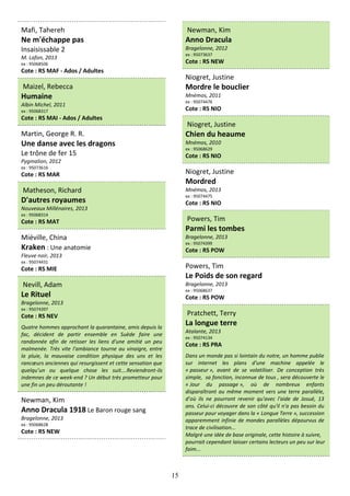 15
Mafi, Tahereh
Ne m'échappe pas
Insaisissable 2
M. Lafon, 2013
ex : 95068506
Cote : RS MAF - Ados / Adultes
Maizel, Rebecca
Humaine
Albin Michel, 2011
ex : 95068317
Cote : RS MAI - Ados / Adultes
Martin, George R. R.
Une danse avec les dragons
Le trône de fer 15
Pygmalion, 2012
ex : 95073616
Cote : RS MAR
Matheson, Richard
D'autres royaumes
Nouveaux Millénaires, 2013
ex : 95068314
Cote : RS MAT
Miéville, China
Kraken : Une anatomie
Fleuve noir, 2013
ex : 95074431
Cote : RS MIE
Nevill, Adam
Le Rituel
Bragelonne, 2013
ex : 95074397
Cote : RS NEV
Quatre hommes approchant la quarantaine, amis depuis la
fac, décident de partir ensemble en Suède faire une
randonnée afin de retisser les liens d'une amitié un peu
malmenée. Très vite l'ambiance tourne au vinaigre, entre
la pluie, la mauvaise condition physique des uns et les
rancœurs anciennes qui resurgissent et cette sensation que
quelqu’un ou quelque chose les suit….Reviendront-ils
indemnes de ce week-end ? Un début très prometteur pour
une fin un peu déroutante !
Newman, Kim
Anno Dracula 1918 Le Baron rouge sang
Bragelonne, 2013
ex : 95068628
Cote : RS NEW
Newman, Kim
Anno Dracula
Bragelonne, 2012
ex : 95073637
Cote : RS NEW
Niogret, Justine
Mordre le bouclier
Mnémos, 2011
ex : 95074476
Cote : RS NIO
Niogret, Justine
Chien du heaume
Mnémos, 2010
ex : 95068629
Cote : RS NIO
Niogret, Justine
Mordred
Mnémos, 2013
ex : 95074475
Cote : RS NIO
Powers, Tim
Parmi les tombes
Bragelonne, 2013
ex : 95074399
Cote : RS POW
Powers, Tim
Le Poids de son regard
Bragelonne, 2013
ex : 95068637
Cote : RS POW
Pratchett, Terry
La longue terre
Atalante, 2013
ex : 95074134
Cote : RS PRA
Dans un monde pas si lointain du notre, un homme publie
sur internet les plans d'une machine appelée le
« passeur », avant de se volatiliser. De conception très
simple, sa fonction, inconnue de tous , sera découverte le
« Jour du passage », où de nombreux enfants
disparaîtront au même moment vers une terre parallèle,
d’où ils ne pourront revenir qu'avec l'aide de Josué, 13
ans. Celui-ci découvre de son côté qu'il n'a pas besoin du
passeur pour voyager dans la « Longue Terre », succession
apparemment infinie de mondes parallèles dépourvus de
trace de civilisation...
Malgré une idée de base originale, cette histoire à suivre,
pourrait cependant laisser certains lecteurs un peu sur leur
faim...
 