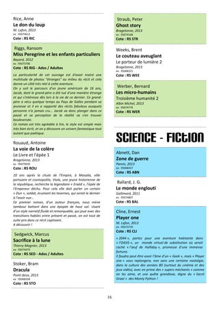 16
Rice, Anne
Le don du loup
M. Lafon, 2013
ex : 95074612
Cote : RS RIC
Riggs, Ransom
Miss Peregrine et les enfants particuliers
Bayard, 2012
ex : 95073700
Cote : RS RIG - Ados / Adultes
La particularité de cet ouvrage est d'avoir inséré une
multitude de photos "étranges" au milieu du récit et cela
donne un côté très réel à cette aventure.
On y suit le parcours d'un jeune américain de 16 ans,
Jacob, dont le grand-père a été tué d'une manière étrange
et qui s'intéresse dès lors à la vie de ce dernier. Ce grand-
père a vécu quelque temps au Pays de Galles pendant sa
jeunesse et il en a rapporté des récits fabuleux auxquels
personne n'a jamais cru... Jacob va donc plonger dans ce
passé et sa perception de la réalité va s'en trouver
bouleversée.
Ce roman est très agréable à lire, le style est simple mais
très bien écrit, et on y découvre un univers fantastique tout
autant que poétique.
Rouaud, Antoine
La voie de la colère
Le Livre et l'épée 1
Bragelonne, 2013
ex : 95074920
Cote : RS ROU
10 ans après la chute de l’Empire, à Masalia, ville
portuaire et cosmopolite, Viola, une jeune historienne de
la république, recherche la légendaire « Eraëd », l’épée de
l’Empereur déchu. Pour cela elle doit parler un certain
« Dun », soldat, écumant les tavernes, qui serait le dernier
à l'avoir vue…
Ce premier roman, d’un auteur français, nous mène
tambour battant dans une épopée de haut vol. Usant
d’un style narratif fluide et remarquable, qui joue avec des
transitions habiles entre présent et passé, on est tout de
suite pris dans ce récit captivant.
A découvrir !
Sedgwick, Marcus
Sacrifice à la lune
Thierry Magnier, 2013
ex : 95074473
Cote : RS SED - Ados / Adultes
Stoker, Bram
Dracula
Point deux, 2013
ex : 95068358
Cote : RS STO
Straub, Peter
Ghost story
Bragelonne, 2013
ex : 95074168
Cote : RS STR
Weeks, Brent
Le couteau aveuglant
Le porteur de lumière 2
Bragelonne, 2013
ex : 95068321
Cote : RS WEE
Werber, Bernard
Les micro-humains
Troisième humanité 2
Albin Michel, 2013
ex : 95074779
Cote : RS WER
Science - Fiction
Abnett, Dan
Zone de guerre
Panini, 2013
ex : 95068327
Cote : RS ABN
Ballard, J. G.
Le monde englouti
Gallimard, 2011
ex : 95074807
Cote : RS BAL
Cline, Ernest
Player one
M. Lafon, 2013
ex : 95073720
Cote : RS CLI
« 2044 », partez pour une aventure haletante dans
« l’OASIS », un monde virtuel de substitution où serait
caché « l’œuf de Halliday », promesse d’une immense
fortune.
Il faudra peut être avoir l’âme d’un « Geek », mais « Player
one » vous replongera, non sans une certaine nostalgie,
dans la culture des années 80 (surtout du cinéma et des
jeux vidéo), avec en prime des « supers méchants » comme
on les aime, et une quête grandiose, digne du « Sacré
Graal » des Monty Python !
 