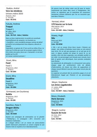 17
Dyakov, Andreï
Vers les ténèbres
Univers métro 2033
Atalante, 2012
ex : 95074389
Cote : RS DYA
Fukuda, Andrew
Traqué
Traqué 1
M. Lafon, 2013
ex : 95068326
Cote : RS FUK - Ados / Adultes
Dans un futur inderterminé, la société est constituée
essentiellement de vampires. Les humains ou
« homiférés » sont considérés presque comme du bétail
primitif et ont pratiquement tous disparus, dévorés et
traqués.
Cependant, un garçon de 17 ans survit au milieu d’eux. La
vision qu’il a finie par avoir de sa propre espèce à force
d’en imiter une autre, force son « Humanité » à ne tenir
parfois qu’à un fil.
Un roman vraiment prenant !
Grant, Mira
Feed
Feed 1
Bragelonne, 2012
ex : 95068319
Cote : RS GRA
Grant, Mira
Deadline
Feed 2
Bragelonne, 2013
ex : 95068320
Cote : RS GRA
Grimwood, Jon Courtenay
ReMix
Bragelonne, 2013
ex : 95074401
Cote : RS GRI
Hamilton, Peter F.
Dragon déchu
Bragelonne, 2012
ex : 95073693
Cote : RS HAM
Durant une campagne de colonisation sur la planète
« Thallspring », la compagnie « ZB » rencontre une
résistance inattendue...
Le « dragon déchu » est un roman de science-fiction
plutôt intéressant présentant un univers original et une
histoire riche en mystère et en rebondissements.
On pourra tout de même noter une fin pour le moins
surprenante qui laisse libre cours à l'imagination. Par
contre on regrettera que la quatrième de couverture
mentionne certains éléments que l'on ne rencontre que
tard dans l'histoire...
Harstad, Johan
172 heures sur la lune
Albin Michel, 2013
ex : 95074376
Cote : RS HAR - Ados / Adultes
Howey, Hugh
Silo
Actes sud, 2013
ex : 95074861
Cote : RS HOW
« Silo » est un roman d'une force inouïe. L'histoire est
simple : des milliers d'individus vivent dans un silo enterré
sous terre. On ne sait pas pourquoi, on ne sait pas où ils
sont, ni depuis combien de temps ils vivent là. La vie
semble y être très bien organisée, une véritable société s'y
est créée. Les personnages sont brossés avec minutie, leurs
faits et gestes sont décortiqués, leurs pensées analysées
avec finesse.
Les passionnés de philosophie s'y retrouveront sans peine,
chaque page est extrêmement riche de détails,
d'informations, de choses non dites, de suppositions et
chaque nouvel élément nous fait nous poser encore plus de
questions.
Le suspense est présent dès les premières pages et on est
littéralement happé par l'histoire et ses personnages
attachants.
Meyer, Stephenie
Les âmes vagabondes
J.C. Lattès, 2008
ex : 95074018
Cote : RS MEY - Ados / Adultes
Moon, Elizabeth
Heris Serrano
Bragelonne, 2013
ex : 95074400
Cote : RS MOO
Niogret, Justine
Gueule de truie
Ed. Critic, 2012
ex : 95068335
Cote : RS NIO
 