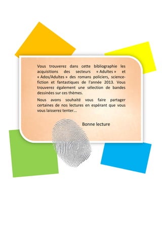 Vous trouverez dans cette bibliographie les
acquisitions des secteurs « Adultes » et
« Ados/Adultes » des romans policiers, science-
fiction et fantastiques de l'année 2013. Vous
trouverez également une sélection de bandes
dessinées sur ces thèmes.
Nous avons souhaité vous faire partager
certaines de nos lectures en espérant que vous
vous laisserez tenter...
Bonne lecture
 