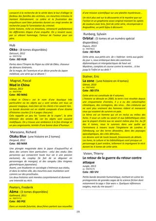 19
consacré à la recherche de la vérité dans le but d'alléger le
fardeau des familles des victimes, ces meurtres irrésolus le
hantant littéralement. La colère et la frustration des
enquêteurs sont bien présentes durant ces vingt années de
recherche jusqu’à l’arrestation du criminel.
Cette histoire, riche en émotions, retranscrit parfaitement
les différentes étapes d'une enquête. On y ressent aussi,
par ce vibrant hommage, l'amour de l’auteur pour son
père.
Hub
Okko : (8 tomes disponibles)
Delcourt, 2012
ex : 95073750
Cote : BD HUB
Partez dans l’Empire du Pajan au côté de Okko, chasseur
de démons itinérants.
De la magie, de l’aventure et un décor proche du Japon
médiéval, une série qui se dévore !
Magnat, Pascal
Mad in China
Glénat, 2013
ex : 95074766
Cote : BD MAG
« Mad in China » est le nom d'une boutique très
particulière où les objets qui y sont vendus ont tous un
pouvoir magique, mais bien sûr les clients n'en savent rien.
La bande dessinée est en réalité composée d'une dizaine
d'histoires courtes (3 à 4 pages chacune).
Cela rappelle un peu les "contes de la crypte", la série
télévisée des années 80, car les objets sont souvent
maléfiques. On y trouve une ambiance à la fois étrange et
un peu angoissante, teintée d’une bonne dose d’humour.
Marazano, Richard
Otaku Blue (une histoire en 2 tomes)
Dargaud, 2012
Cote : BD MAR
Une plongée magistrale dans le japon d’aujourd’hui et
dans des univers bien particuliers : celui des otaku (des
personnes qui consacrent toute leur vie à une passion
exclusive), du cosplay (le fait de se déguiser en
personnages de mangas), et des sangaku (des énigmes
géométriques japonaises).
Asami, une étudiante en sociologie s'intéresse aux otaku,
et dans la même ville, des meurtres avec mutilation sont
commis sur des prostituées.
Les deux histoires sont menées conjointement et donnent
une intensité au récit.
Peeters, Frederik
Aâma : (3 tomes disponibles)
Gallimard, 2011
ex : 95073713
Cote : BD PEE
Dans un monde futuriste, deux frères partent aux nouvelles
d’une mission scientifique sur une planète mystèrieuse...
Un récit plus axé sur la découverte et le mystère que sur
l’action et un graphisme assez original maniant les aplats
de couleurs avec brio, font de cette série, récompensée à
Angoulême, un petit bijou à découvrir.
Runberg, Sylvain
Orbital : (5 tomes et un numéro spécial
disponibles)
Dupuis, 2013
ex : 95074622
Cote : BD RUN
Cette série, aux petits airs de « Valérian remis aux goûts
du jour », nous embarque dans des aventures
diplomatiques et intergalactiques de haut vol.
Mystères, complots et course contre la montre... à lire
jusqu’à l’infini et au-delà ?
Stalner, Eric
La zone : (une histoire en 4 tomes)
Glénat, 2010
ex : 95074450
Cote : BD STA
Cette série est constituée de 4 volumes.
L'histoire se déroule en 2069, la terre s'est révoltée depuis
une cinquantaine d'années, il y a eu des catastrophes
climatiques, des contagions, des virus... Des créatures qui
ne sont plus vraiment des hommes rôdent et menacent
ceux qui essaient de survivre en paix.
Le héros est un homme qui vit en reclus au milieu des
livres. Il voue un culte au savoir et aux bibliothèques alors
que la plupart d'entre eux ne savent même plus lire. Au fil
des 4 tomes, nous le suivrons dans une quête qui
l’entrainera à travers toute l’Angleterre de Londres à
Edimbourg, sur des terres dévastées, dans des paysages
apocalyptiques, des cités détruites…
Les dessins sont de toute beauté, foisonnants de détails.
Les livres, la culture et les bibliothèques sont presque un
personnage à part entière, tellement ils imprègnent le récit
durant les 4 tomes de cette série.
Vivien, Thierry
Le retour de la guerre du retour contre
attaque
Jungle, 2013
ex : 95074174
Cote : BD VIV
Petite bande dessinée humoristique, mettant en scène les
protagonistes de grandes sagas de la science-fiction dont
notamment la saga « Star wars ». Quelques références
exigées, mais du rire assuré !
 