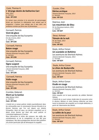 3
Cook, Thomas H.
L' étrange destin de Katherine Carr
Seuil, 2013
ex : 95073614
Cote : RP COO
Ce roman nous emmène à la rencontre de personnages
brisés qui cherchent la rédemption tout autant que la
vengeance. L’auteur nous plonge peu à peu dans une
ambiance sombre qui flirte avec le fantastique.
Cornwell, Patricia
Vent de glace
Une enquête de Kay Scarpetta
Ed. des 2 terres, 2013
ex : 95068371
Cote : RP COR
Cornwell, Patricia
Baton rouge
Une enquête de Kay Scarpetta
Librairie Générale Française, 2005
ex : 95073644
Cote : RP COR
Cornwell, Patricia
Signe suspect
Une enquête de Kay Scarpetta
Librairie Générale Française, 2006
ex : 95073641
Cote : RP COR
Cornwell, Patricia
Voile rouge
Une enquête de Kay Scarpetta
Librairie Générale Française, 2013
ex : 95068361
Cote : RP COR
Crombie, Deborah
Mort sur la tamise
Albin Michel, 2013
ex : 95074924
Cote : RP CRO
L'intérêt de ce roman policier réside essentiellement dans
les retrouvailles avec le commissaire Duncan Kincaid et sa
femme Gemma, que l’on suit depuis une dizaine
d'enquêtes. Dans cet opus, ces derniers enquêtent sur le
décès d'une femme qui était elle aussi policier et
s'entraînait également à l'aviron.
Nous découvrons le milieu des rameurs, des skiffs, des
entraînements et de la compétition en vue des jeux
olympiques. Nos deux protagonistes devront donc pénétrer
cet univers particulier afin de démasquer le coupable.
Cussler, Clive
Dérive arctique
Librairie Générale Française, 2013
ex : 95074933
Cote : RP CUS
Depreux, Jean
Les meurtriers de Dieu
Ed. les Nouveaux auteurs, 2010
ex : 95068309
Cote : RP DEP
Desai, Kishwar
Témoin de la nuit
Ed. de l'Aube, 2013
ex : 95074837
Cote : RP DES
Doyle, Arthur Conan
Un scandale en Bohême
Les aventures de Sherlock Holmes
Librairie Générale Française, 2013
ex : 95074980
Cote : RP DOY
Doyle, Arthur Conan
Le chien de Baskerville
Les aventures de Sherlock Holmes
Librairie Générale Française, 2013
ex : 95074942
Cote : RP DOY
Doyle, Arthur Conan
Etude en rouge
Les aventures de Sherlock Holmes
Librairie Générale Française, 2013
ex : 95074941
Cote : RP DOY
Cette enquête est la toute première du célèbre Sherlock
Holmes.
L'intérêt de ce court roman réside dans la rencontre entre
le docteur Watson et notre fameux détective qui base
toute la résolution des enquêtes sur la simple déduction, à
partir de l'observation des détails.
Doyle, Arthur Conan
La vallée de la peur
Les aventures de Sherlock Holmes
Librairie Générale Française, 2012
ex : 95074943
Cote : RP DOY
 