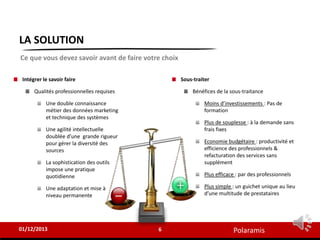 Polaramis
LA SOLUTION
Sous-traiter
Bénéfices de la sous-traitance
Moins d’investissements : Pas de
formation
Plus de souplesse : à la demande sans
frais fixes
Economie budgétaire : productivité et
efficience des professionnels &
refacturation des services sans
supplément
Plus efficace : par des professionnels
Plus simple : un guichet unique au lieu
d’une multitude de prestataires
6
01/12/2013
Ce que vous devez savoir avant de faire votre choix
Intégrer le savoir faire
Qualités professionnelles requises
Une double connaissance
métier des données marketing
et technique des systèmes
Une agilité intellectuelle
doublée d’une grande rigueur
pour gérer la diversité des
sources
La sophistication des outils
impose une pratique
quotidienne
Une adaptation et mise à
niveau permanente
 