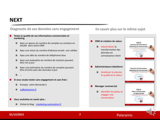Polaramis
CRM et création de valeur
Industrialiser la
transformation des
données en
connaissance client
Administrateurs Salesforce
Améliorer le volume,
la qualité et la valeur
Manager commercial
Identifier les pistes et
engager une
conversation
NEXT
Testez la qualité de vos informations commerciales et
marketing
Ayez un aperçu du nombre de comptes ou contacts en
double dans votre CRM
Ayez une vision du nombre d’adresse emails non valides
Ayez une idée du nombre de téléphones faux
Ayez une évaluation du nombre de contacts pouvant
être mis à jour
Ayez une estimation du nombre de comptes pouvant
être enrichis avec des données à jour
…
Si vous voulez tester sans engagement et sans frais :
Envoyez votre demande à
cv@polaramis.fr
Vous souhaitez en savoir plus :
Visitez le blog : marketing-automation.fr
7
01/12/2013
Diagnostic de vos données sans engagement En savoir plus sur le même sujet
 