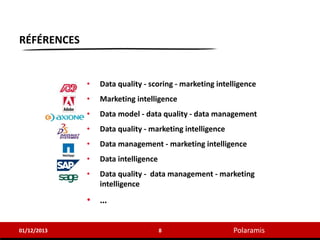 Polaramis
RÉFÉRENCES
01/12/2013 8
• Data quality - scoring - marketing intelligence
• Marketing intelligence
• Data model - data quality - data management
• Data quality - marketing intelligence
• Data management - marketing intelligence
• Data intelligence
• Data quality - data management - marketing
intelligence
• …
 
