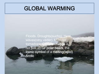 GLOBAL WARMING
• Floods. Droughts. Heat waves. Monster
tornadoes
Floods. Droughts(sucho). Heat
waves(vlny veder). Monster
tornadoes. Climate change is
not just about polar bears, the
iconic symbol of a melting(tající)
Arctic
 