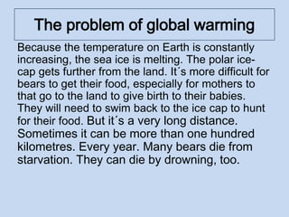The problem of global warming
Because the temperature on Earth is constantly
increasing, the sea ice is melting. The polar ice-
cap gets further from the land. It´s more difficult for
bears to get their food, especially for mothers to
that go to the land to give birth to their babies.
They will need to swim back to the ice cap to hunt
for their food. But it´s a very long distance.
Sometimes it can be more than one hundred
kilometres. Every year. Many bears die from
starvation. They can die by drowning, too.
 