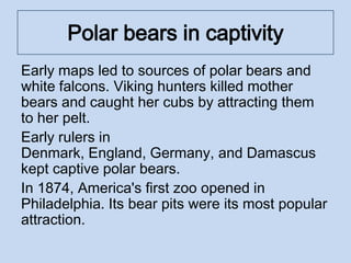 Polar bears in captivity
Early maps led to sources of polar bears and
white falcons. Viking hunters killed mother
bears and caught her cubs by attracting them
to her pelt.
Early rulers in
Denmark, England, Germany, and Damascus
kept captive polar bears.
In 1874, America's first zoo opened in
Philadelphia. Its bear pits were its most popular
attraction.
 