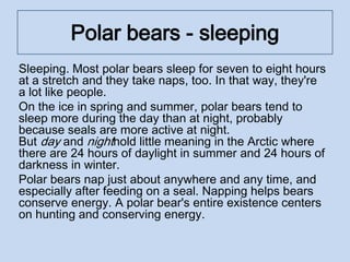 Polar bears - sleeping
Sleeping. Most polar bears sleep for seven to eight hours
at a stretch and they take naps, too. In that way, they're
a lot like people.
On the ice in spring and summer, polar bears tend to
sleep more during the day than at night, probably
because seals are more active at night.
But day and nighthold little meaning in the Arctic where
there are 24 hours of daylight in summer and 24 hours of
darkness in winter.
Polar bears nap just about anywhere and any time, and
especially after feeding on a seal. Napping helps bears
conserve energy. A polar bear's entire existence centers
on hunting and conserving energy.
 