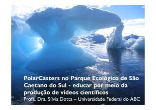 PolarCasters no Parque Ecológico de São
Caetano do Sul - educar por meio da
produção de vídeos científicos
Profa. Dra. Sílvia Dotta – Universidade Federal do ABC
 
