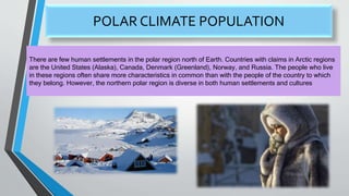 POLAR CLIMATE POPULATION
There are few human settlements in the polar region north of Earth. Countries with claims in Arctic regions
are the United States (Alaska), Canada, Denmark (Greenland), Norway, and Russia. The people who live
in these regions often share more characteristics in common than with the people of the country to which
they belong. However, the northern polar region is diverse in both human settlements and cultures
 
