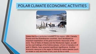 POLAR CLIMATE ECONOMIC ACTIVITIES
States that have territories included in this region, USA, Canada,
Russia and the Scandinavian countries, have developed an
important exploitation of the great economic resources of the
zone. The oil fields of Alaska and the Mackenzie region, as well
as the coal holdings of the Kolima estuary, of iron in Canada or of
gold in Siberia, have acquired significant significance. Another
economic resource in the region is fishing for native species (such
as whale or cod) and trade in furs, such as fox or mink.
 