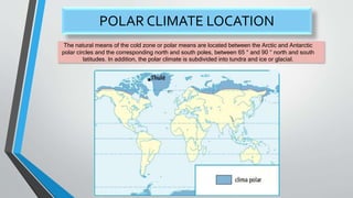 POLAR CLIMATE LOCATION
The natural means of the cold zone or polar means are located between the Arctic and Antarctic
polar circles and the corresponding north and south poles, between 65 ° and 90 ° north and south
latitudes. In addition, the polar climate is subdivided into tundra and ice or glacial.
 