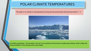 POLAR CLIMATETEMPERATURES
The polar or icy climate is characterized by having almost permanently temperatures below 0 ° C
And little precipitation. The humidity in the air is non-existent and the wind is usually quite intense, which makes the
living conditions in this climate even more hostile.
 