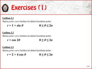 Latihan 2.1
Sketsa polar curve berikut ini dalam koordinat polar:
r = 1 + sin θ 0 ≤ θ ≤ 2π
Latihan 2.2
Sketsa polar curve berikut ini dalam koordinat polar:
r = cos 2θ 0 ≤ θ ≤ 2π
Latihan 2.3
Sketsa polar curve berikut ini dalam koordinat polar:
r = 2 + 4 cos θ 0 ≤ θ ≤ 2π
2-12
 