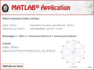 Dalam command window, tuliskan:
syms theta %mendefinisikan parameter theta
ezpolar(r,[a,b]) %menggambar polar curve
Keterangan: r = f(θ); a = initial point (theta); b = terminal point (theta)
Contoh:
syms theta
ezpolar(2*cos(3*theta/2),[0,4*pi])
2-12d
*MATLAB versi 2012a
0.5
1
1.5
2
30
210
60
240
90
270
120
300
150
330
180 0
r = 2 cos((3 )/2)
 