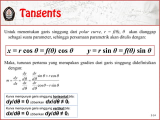 Untuk menentukan garis singgung dari polar curve, r = f(θ), θ akan dianggap
sebagai suatu parameter, sehingga persamaan parametrik akan ditulis dengan:
Maka, turunan pertama yang merupakan gradien dari garis singgung didefinisikan
dengan:
x = r cos θ = f(θ) cos θ y = r sin θ = f(θ) sin θ






sincos
cossin
r
d
dr
r
d
dr
d
dx
d
dy
dx
dy
m



Kurva mempunyai garis singgung horisontal bila:
dy/dθ = 0 (diberikan dx/dθ ≠ 0)
Kurva mempunyai garis singgung vertikal bila:
dx/dθ = 0 (diberikan dy/dθ ≠ 0) 2-14
 