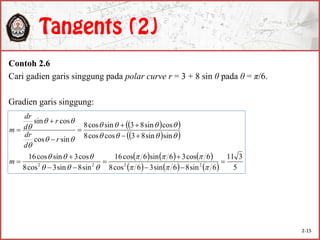 Contoh 2.6
Cari gadien garis singgung pada polar curve r = 3 + 8 sin θ pada θ = π/6.
Gradien garis singgung:
  
  
     
      5
311
6sin86sin36cos8
6cos36sin6cos16
sin8sin3cos8
cos3sincos16
sinsin83coscos8
cossin83sincos8
sincos
cossin
2222























m
r
d
dr
r
d
dr
m
2-15
 
