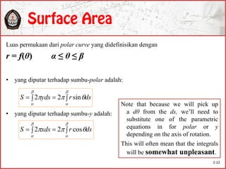 Luas permukaan dari polar curve yang didefinisikan dengan
r = f(θ) α ≤ θ ≤ β
• yang diputar terhadap sumbu-polar adalah:
• yang diputar terhadap sumbu-y adalah:





 dsrydsS sin22





 dsrxdsS cos22
Note that because we will pick up
a dθ from the ds, we’ll need to
substitute one of the parametric
equations in for polar or y
depending on the axis of rotation.
This will often mean that the integrals
will be somewhat unpleasant.
2-22
 